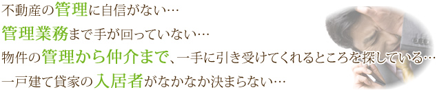 不動産の管理に自信がない……　管理業務まで手が回っていない……　物件の管理から仲介まで、一手に引き受けてくれるところを探している……　一戸建て貸家の入居者がなかなか決まらない……