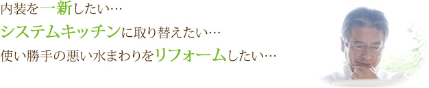 内装を一新したい……　システムキッチンに取り替えたい……　使い勝手の悪い水まわりをリフォームしたい……